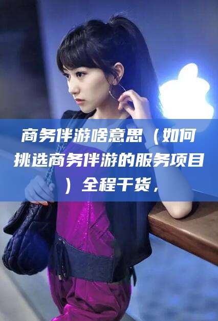 石河子商务伴游啥意思（如何挑选商务伴游的服务项目）全程干货，