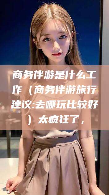 石河子商务伴游是什么工作（商务伴游旅行建议:去哪玩比较好）太疯狂了，
