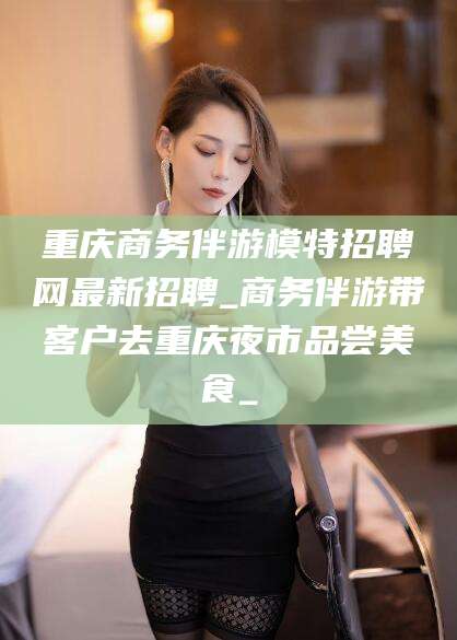 石河子重庆商务伴游模特招聘网最新招聘_商务伴游带客户去重庆夜市品尝美食_
