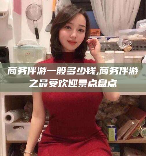 石河子商务伴游一般多少钱,商务伴游之最受欢迎景点盘点