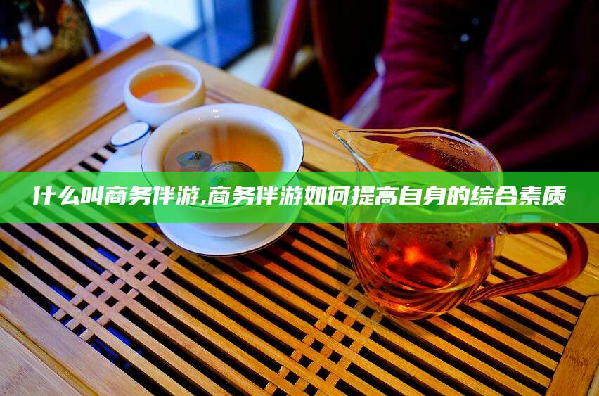 石河子什么叫商务伴游,商务伴游如何提高自身的综合素质