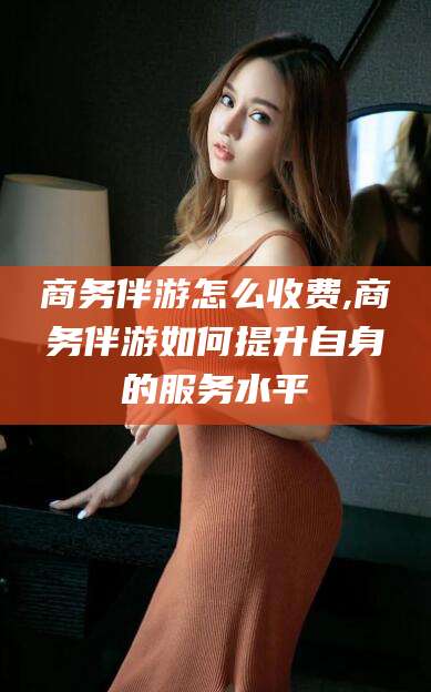 石河子商务伴游怎么收费,商务伴游如何提升自身的服务水平